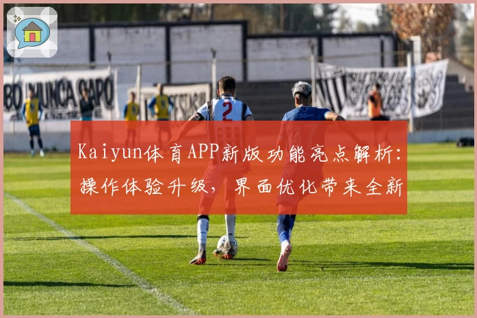 Kaiyun体育APP新版功能亮点解析：操作体验升级，界面优化带来全新使用感受