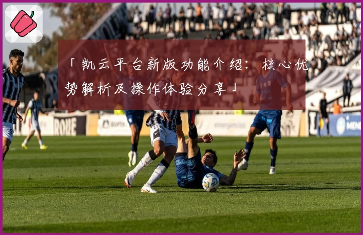 「凯云平台新版功能介绍：核心优势解析及操作体验分享」