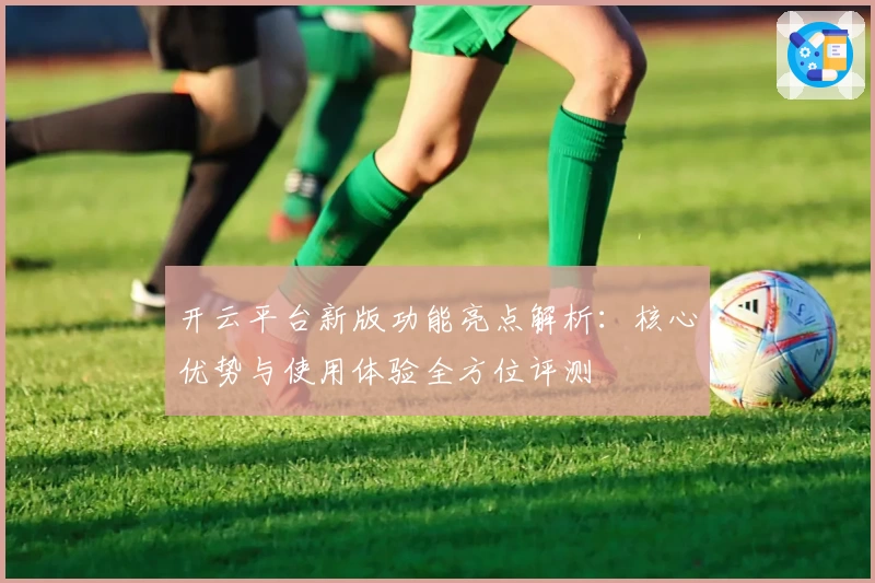开云平台新版功能亮点解析：核心优势与使用体验全方位评测