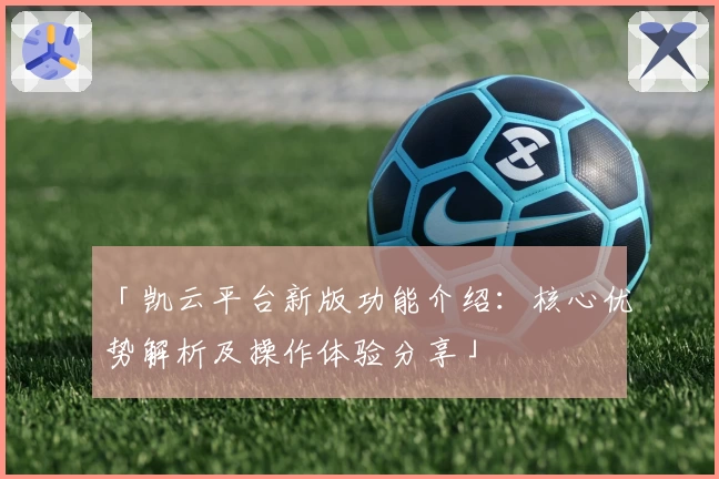 「凯云平台新版功能介绍：核心优势解析及操作体验分享」